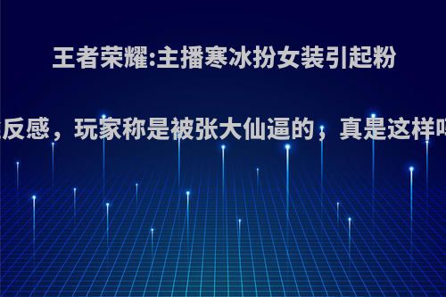 王者荣耀:主播寒冰扮女装引起粉丝反感，玩家称是被张大仙逼的，真是这样吗?