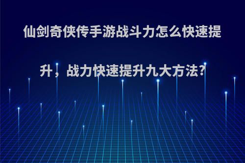 仙剑奇侠传手游战斗力怎么快速提升，战力快速提升九大方法?