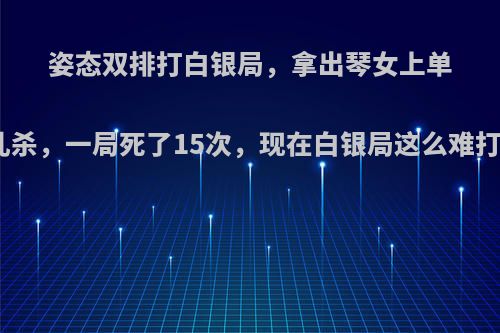 姿态双排打白银局，拿出琴女上单被乱杀，一局死了15次，现在白银局这么难打吗?