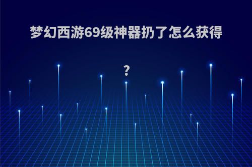 梦幻西游69级神器扔了怎么获得?