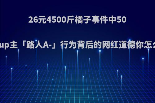 26元4500斤橘子事件中50万粉up主「路人A-」行为背后的网红道德你怎么看?