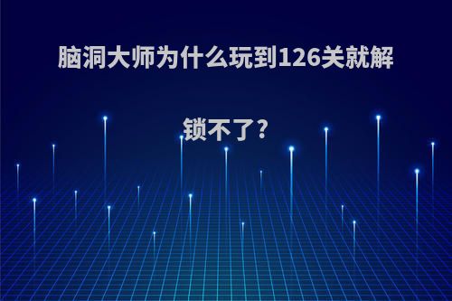 脑洞大师为什么玩到126关就解锁不了?