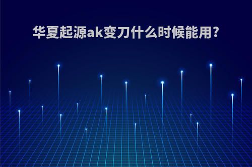 华夏起源ak变刀什么时候能用?