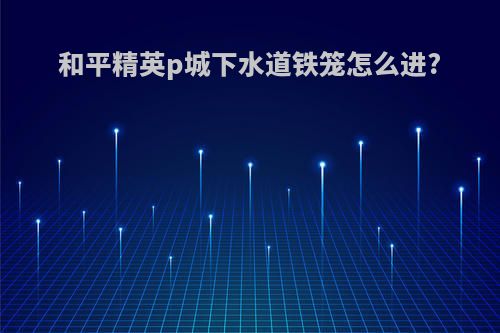 和平精英p城下水道铁笼怎么进?