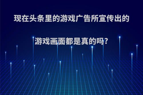 现在头条里的游戏广告所宣传出的游戏画面都是真的吗?