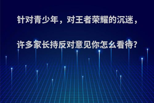 针对青少年，对王者荣耀的沉迷，许多家长持反对意见你怎么看待?