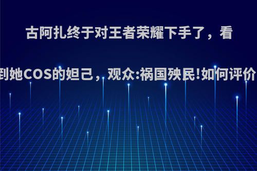 古阿扎终于对王者荣耀下手了，看到她COS的妲己，观众:祸国殃民!如何评价?