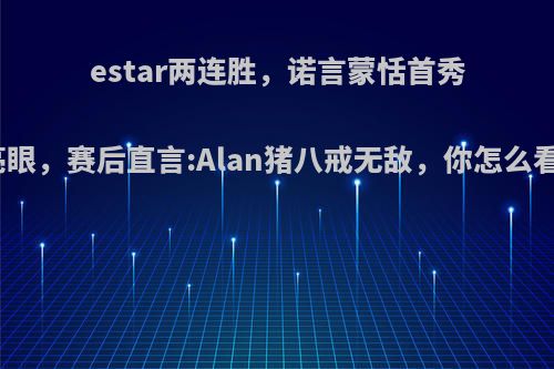 estar两连胜，诺言蒙恬首秀亮眼，赛后直言:Alan猪八戒无敌，你怎么看?