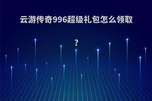 云游传奇996超级礼包怎么领取?