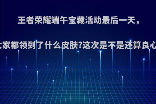 王者荣耀端午宝藏活动最后一天，大家都领到了什么皮肤?这次是不是还算良心?