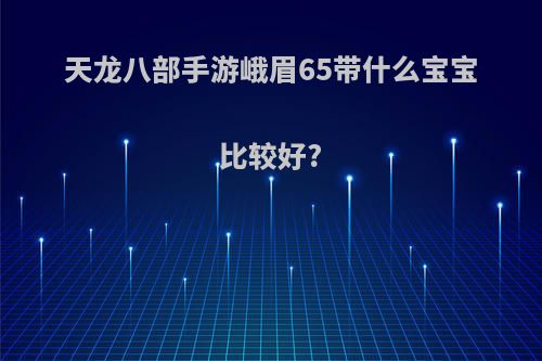 天龙八部手游峨眉65带什么宝宝比较好?