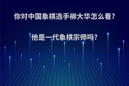 你对中国象棋选手柳大华怎么看?他是一代象棋宗师吗?