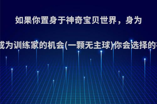 如果你置身于神奇宝贝世界，身为贫民，有一个成为训练家的机会(一颗无主球)你会选择的初始精灵是谁?