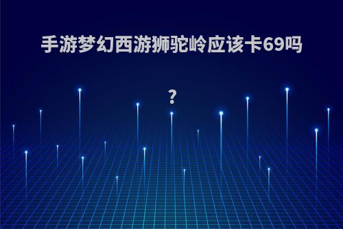 手游梦幻西游狮驼岭应该卡69吗?