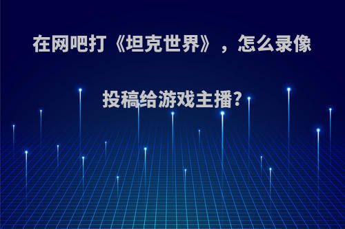 在网吧打《坦克世界》，怎么录像投稿给游戏主播?