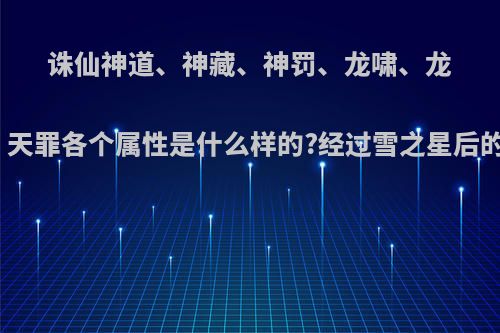 诛仙神道、神藏、神罚、龙啸、龙镶、天罪各个属性是什么样的?经过雪之星后的呢?