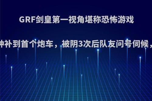 GRF剑皇第一视角堪称恐怖游戏，10分钟补到首个炮车，被阴3次后队友问号伺候，有多惨?