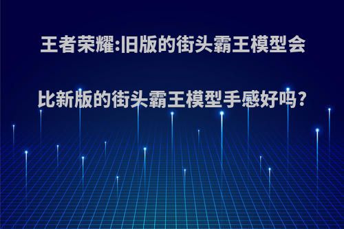 王者荣耀:旧版的街头霸王模型会比新版的街头霸王模型手感好吗?