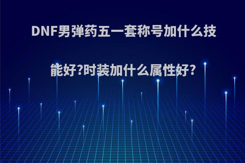DNF男弹药五一套称号加什么技能好?时装加什么属性好?