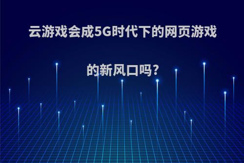 云游戏会成5G时代下的网页游戏的新风口吗?