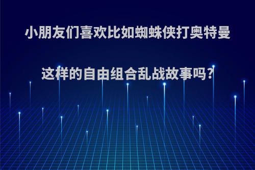 小朋友们喜欢比如蜘蛛侠打奥特曼这样的自由组合乱战故事吗?