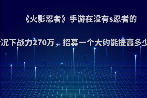 《火影忍者》手游在没有s忍者的情况下战力270万，招募一个大约能提高多少?