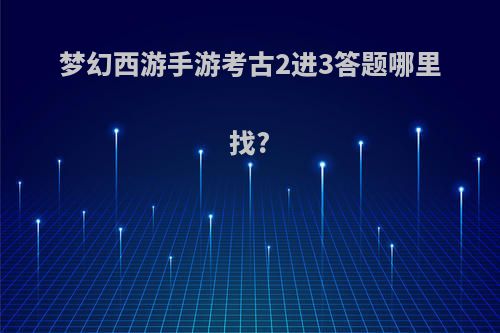 梦幻西游手游考古2进3答题哪里找?