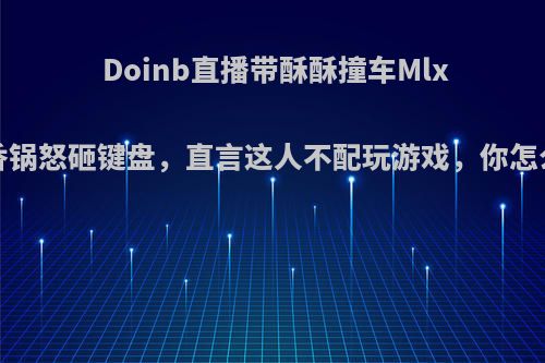 Doinb直播带酥酥撞车Mlxg，香锅怒砸键盘，直言这人不配玩游戏，你怎么看?