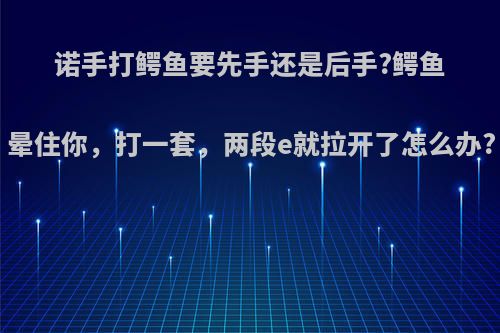 诺手打鳄鱼要先手还是后手?鳄鱼晕住你，打一套，两段e就拉开了怎么办?