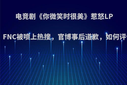 电竞剧《你微笑时很美》惹怒LPL观众，FNC被喷上热搜，官博事后道歉，如何评价此事?