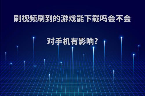 刷视频刷到的游戏能下载吗会不会对手机有影响?