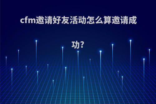 cfm邀请好友活动怎么算邀请成功?