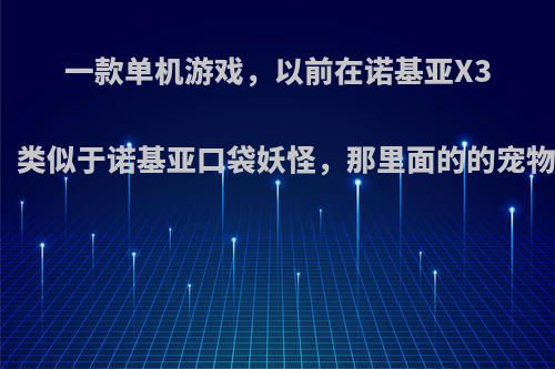 一款单机游戏，以前在诺基亚X3上玩过，类似于诺基亚口袋妖怪，那里面的的宠物可以合?