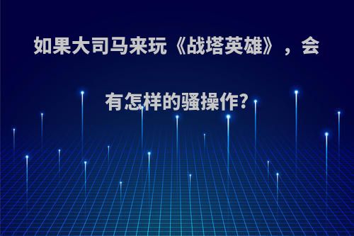 如果大司马来玩《战塔英雄》，会有怎样的骚操作?