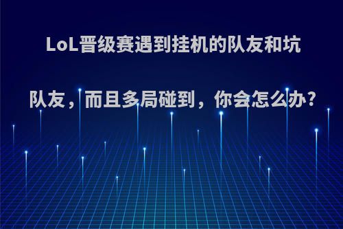 LoL晋级赛遇到挂机的队友和坑队友，而且多局碰到，你会怎么办?